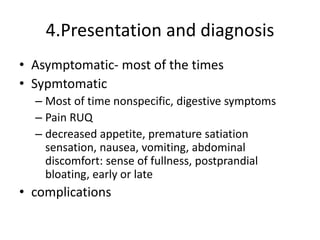 4.Presentation and diagnosis
• Asymptomatic- most of the times
• Sypmtomatic
– Most of time nonspecific, digestive symptoms
– Pain RUQ
– decreased appetite, premature satiation
sensation, nausea, vomiting, abdominal
discomfort: sense of fullness, postprandial
bloating, early or late
• complications
 
