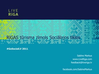 RīGAS tūrisma zīmols Sociālajos tīklos

#GoSocialLV 2011

                                        Sabīne Markus
                                     www.LiveRiga.com
                                   feedback@liveriga.lv

                            facebook.com/SabineMarkus
 