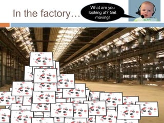 In the factory…What are you looking at? Get moving!