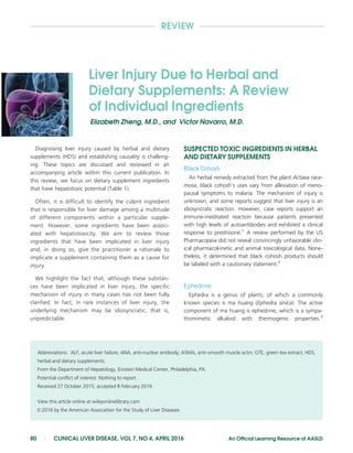 REVIEW
Liver Injury Due to Herbal and
Dietary Supplements: A Review
of Individual Ingredients
Elizabeth Zheng, M.D., and Victor Navarro, M.D.
Diagnosing liver injury caused by herbal and dietary
supplements (HDS) and establishing causality is challeng-
ing. These topics are discussed and reviewed in an
accompanying article within this current publication. In
this review, we focus on dietary supplement ingredients
that have hepatotoxic potential (Table 1).
Often, it is difficult to identify the culprit ingredient
that is responsible for liver damage among a multitude
of different components within a particular supple-
ment. However, some ingredients have been associ-
ated with hepatotoxicity. We aim to review those
ingredients that have been implicated in liver injury
and, in doing so, give the practitioner a rationale to
implicate a supplement containing them as a cause for
injury.
We highlight the fact that, although these substan-
ces have been implicated in liver injury, the specific
mechanism of injury in many cases has not been fully
clarified. In fact, in rare instances of liver injury, the
underlying mechanism may be idiosyncratic, that is,
unpredictable.
SUSPECTED TOXIC INGREDIENTS IN HERBAL
AND DIETARY SUPPLEMENTS
Black Cohosh
An herbal remedy extracted from the plant Actaea race-
mosa, black cohosh’s uses vary from alleviation of meno-
pausal symptoms to malaria. The mechanism of injury is
unknown, and some reports suggest that liver injury is an
idiosyncratic reaction. However, case reports support an
immune-meditated reaction because patients presented
with high levels of autoantibodies and exhibited a clinical
response to prednisone.1
A review performed by the US
Pharmacopeia did not reveal convincingly unfavorable clin-
ical pharmacokinetic and animal toxicological data. None-
theless, it determined that black cohosh products should
be labeled with a cautionary statement.2
Ephedrine
Ephedra is a genus of plants, of which a commonly
known species is ma huang (Ephedra sinica). The active
component of ma huang is ephedrine, which is a sympa-
thomimetic alkaloid with thermogenic properties.3
Abbreviations: ALF, acute liver failure; ANA, anti-nuclear antibody; ASMA, anti–smooth muscle actin; GTE, green tea extract; HDS,
herbal and dietary supplements.
From the Department of Hepatology, Einstein Medical Center, Philadelphia, PA.
Potential conflict of interest: Nothing to report.
Received 27 October 2015; accepted 8 February 2016
View this article online at wileyonlinelibrary.com
VC 2016 by the American Association for the Study of Liver Diseases
80 | CLINICAL LIVER DISEASE, VOL 7, NO 4, APRIL 2016 An Official Learning Resource of AASLD
 