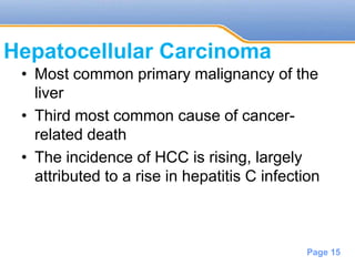 Powerpoint Templates
Page 15
Hepatocellular Carcinoma
• Most common primary malignancy of the
liver
• Third most common cause of cancer-
related death
• The incidence of HCC is rising, largely
attributed to a rise in hepatitis C infection
 