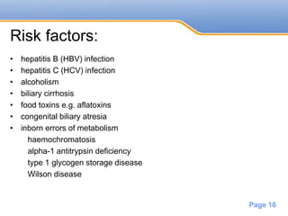 Powerpoint Templates
Page 16
Risk factors:
• hepatitis B (HBV) infection
• hepatitis C (HCV) infection
• alcoholism
• biliary cirrhosis
• food toxins e.g. aflatoxins
• congenital biliary atresia
• inborn errors of metabolism
haemochromatosis
alpha-1 antitrypsin deficiency
type 1 glycogen storage disease
Wilson disease
 