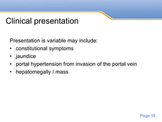 Powerpoint Templates
Page 18
Clinical presentation
Presentation is variable may include:
• constitutional symptoms
• jaundice
• portal hypertension from invasion of the portal vein
• hepatomegally / mass
 