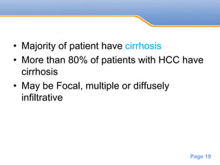 Powerpoint Templates
Page 19
• Majority of patient have cirrhosis
• More than 80% of patients with HCC have
cirrhosis
• May be Focal, multiple or diffusely
infiltrative
 