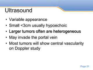 Powerpoint Templates
Page 21
Ultrasound
• Variable appearance
• Small <3cm usually hypoechoic
• Larger tumors often are heterogeneous
• May invade the portal vein
• Most tumors will show central vascularity
on Doppler study
Larger tumors often are heterogeneous
 
