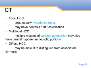 Powerpoint Templates
Page 25
CT
• Focal HCC
large usually hypodense mass
may have necrosis / fat / calcification
• Multifocal HCC
multiple masses of variable attenuation may also
have central hypodense necrotic portions
• Diffuse HCC
may be difficult to distinguish from associated
cirrhosis
 