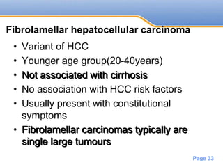 Powerpoint Templates
Page 33
Fibrolamellar hepatocellular carcinoma
• Variant of HCC
• Younger age group(20-40years)
• Not associated with cirrhosis
• No association with HCC risk factors
• Usually present with constitutional
symptoms
• Fibrolamellar carcinomas typically are
single large tumours
Not associated with cirrhosis
Fibrolamellar carcinomas typically are
single large tumours
 