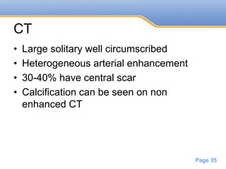 Powerpoint Templates
Page 35
CT
• Large solitary well circumscribed
• Heterogeneous arterial enhancement
• 30-40% have central scar
• Calcification can be seen on non
enhanced CT
 