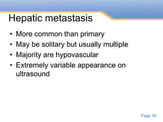 Powerpoint Templates
Page 39
Hepatic metastasis
• More common than primary
• May be solitary but usually multiple
• Majority are hypovascular
• Extremely variable appearance on
ultrasound
 