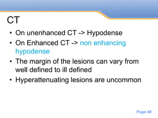 Powerpoint Templates
Page 48
CT
• On unenhanced CT -> Hypodense
• On Enhanced CT -> non enhancing
hypodense
• The margin of the lesions can vary from
well defined to ill defined
• Hyperattenuating lesions are uncommon
 