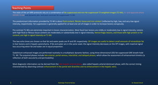 Dr. Naveed Ashraf
Teaching Points
Radiologic Pictorial Review2
The state of the art MRI protocols rely on a combination of fat-suppressed and non-fat-suppressed T2-weighted images (T2-WI), in- and opposed-phase
(IP/OP) T1-WI and dynamic pre- and post-contrast fat suppressed T1-WI.
The predominant information provided by T2-WI is about fluid content, fibrotic tissue and iron content (reflected by high, low, and very low signal
intensity, respectively). Fat suppression is generally applied for at least one set of images in order to increase lesions conspicuity.
Pre-contrast T1-WIs are extremely important in lesion characterization. Most focal liver lesions are mildly or moderately low in signal intensity. Lesions
with high-fluid or fibrous tissue content are moderately or substantially low in signal intensity. Hemorrhagic lesions, and those with high protein or fat
content, are high in signal intensity on T1-WI.
The two echo times are chosen so that fat and water peaks are IP and OP, respectively. OP images are useful to detect small amounts of intracellular fat
in liver lesions and in hepatic parenchyma. If fat and water are in the same voxel, the signal intensity decreases on the OP images, with maximal signal
loss occurring when fat and water are in equal proportion.
Gadolinium-enhanced images are performed routinely in a multiphasic dynamic fashion, using three dimensional (3D) fat-suppressed GRE breath-hold
T1- WI. The acquired phases include late arterial, portal venous, interstitial, and delayed phases; which allow the assessment of enhancement kinetics (a
reflection of both vascularity and permeability).
Most diagnostic information can be derived from the late hepatic arterial phase, also called hepatic-arterial dominant phase, with the correct timing
characterized by observing contrast enhancement in the portal vein branches and no enhancement in the hepatic veins.
 
