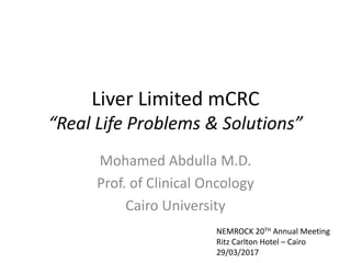 Liver Limited mCRC
“Real Life Problems & Solutions”
Mohamed Abdulla M.D.
Prof. of Clinical Oncology
Cairo University
NEMROCK 20TH Annual Meeting
Ritz Carlton Hotel – Cairo
29/03/2017
 