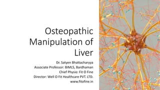 Osteopathic
Manipulation of
Liver
Dr. Satyen Bhattacharyya
Associate Professor: BIMLS, Bardhaman
Chief Physio: Fit O Fine
Director: Well O Fit Healthcare PVT. LTD.
www.fitofine.in
 