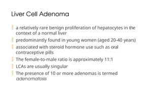 Liver Cell Adenoma
 a relatively rare benign proliferation of hepatocytes in the
context of a normal liver
 predominantly found in young women (aged 20-40 years)
 associated with steroid hormone use such as oral
contraceptive pills
 The female-to-male ratio is approximately 11:1
 LCAs are usually singular
 The presence of 10 or more adenomas is termed
adenomatosis
 