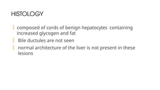 HISTOLOGY
 composed of cords of benign hepatocytes containing
increased glycogen and fat
 Bile ductules are not seen
 normal architecture of the liver is not present in these
lesions
 