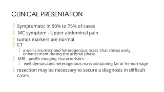 CLINICAL PRESENTATION
 Symptomatic in 50% to 75% of cases
 MC symptom - Upper abdominal pain
 tumor markers are normal
 CT
 a well-circumscribed heterogenous mass that shows early
enhancement during the arterial phase
 MRI - pecific imaging characteristics
 well-demarcated heterogenous mass containing fat or hemorrhage
 resection may be necessary to secure a diagnosis in difficult
cases
 