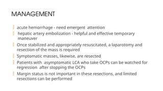 MANAGEMENT
 acute hemorrhage - need emergent attention
 hepatic artery embolization - helpful and effective temporary
maneuver
 Once stabilized and appropriately resuscitated, a laparotomy and
resection of the mass is required
 Symptomatic masses, likewise, are resected
 Patients with asymptomatic LCA who take OCPs can be watched for
regression after stopping the OCPs
 Margin status is not important in these resections, and limited
resections can be performed
 