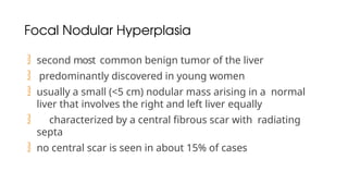 Focal Nodular Hyperplasia
 second most common benign tumor of the liver
 predominantly discovered in young women
 usually a small (<5 cm) nodular mass arising in a normal
liver that involves the right and left liver equally
 characterized by a central fibrous scar with radiating
septa
 no central scar is seen in about 15% of cases
 