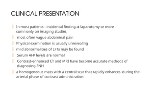CLINICAL PRESENTATION
 In most patients - incidental finding at laparotomy or more
commonly on imaging studies
 most often vague abdominal pain
 Physical examination is usually unrevealing
 mild abnormalities of LFTs may be found
 Serum AFP levels are normal
 Contrast-enhanced CT and MRI have become accurate methods of
diagnosing FNH
 a homogeneous mass with a central scar that rapidly enhances during the
arterial phase of contrast administration
 