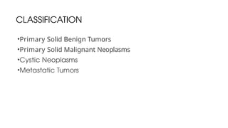 CLASSIFICATION
•Primary Solid Benign Tumors
•Primary Solid Malignant Neoplasms
•Cystic Neoplasms
•Metastatic Tumors
 