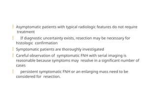  Asymptomatic patients with typical radiologic features do not require
treatment
 If diagnostic uncertainty exists, resection may be necessary for
histologic confirmation
 Symptomatic patients are thoroughly investigated
 Careful observation of symptomatic FNH with serial imaging is
reasonable because symptoms may resolve in a significant number of
cases
 persistent symptomatic FNH or an enlarging mass need to be
considered for resection.
 