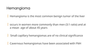 Hemangioma
 Hemangioma is the most common benign tumor of the liver
 occurs in women more commonly than men (3:1 ratio) and at
a mean age of about 45 years
 Small capillary hemangiomas are of no clinical significance
 Cavernous hemangiomas have been associated with FNH
 