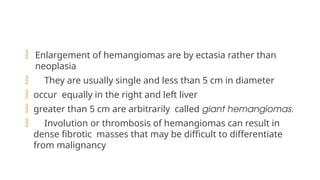  Enlargement of hemangiomas are by ectasia rather than
neoplasia
 They are usually single and less than 5 cm in diameter
 occur equally in the right and left liver
 greater than 5 cm are arbitrarily called giant hemangiomas.
 Involution or thrombosis of hemangiomas can result in
dense fibrotic masses that may be difficult to differentiate
from malignancy
 