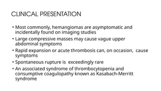 CLINICAL PRESENTATION
• Most commonly, hemangiomas are asymptomatic and
incidentally found on imaging studies
• Large compressive masses may cause vague upper
abdominal symptoms
• Rapid expansion or acute thrombosis can, on occasion, cause
symptoms
• Spontaneous rupture is exceedingly rare
• An associated syndrome of thrombocytopenia and
consumptive coagulopathy known as Kasabach-Merritt
syndrome
 