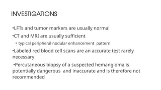INVESTIGATIONS
•LFTs and tumor markers are usually normal
•CT and MRI are usually sufficient
• typical peripheral nodular enhancement pattern
•Labeled red blood cell scans are an accurate test rarely
necessary
•Percutaneous biopsy of a suspected hemangioma is
potentially dangerous and inaccurate and is therefore not
recommended
 
