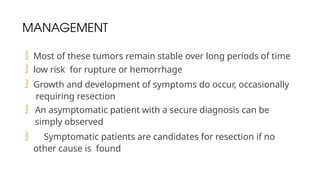 MANAGEMENT
 Most of these tumors remain stable over long periods of time
 low risk for rupture or hemorrhage
 Growth and development of symptoms do occur, occasionally
requiring resection
 An asymptomatic patient with a secure diagnosis can be
simply observed
 Symptomatic patients are candidates for resection if no
other cause is found
 
