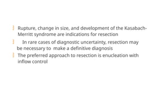  Rupture, change in size, and development of the Kasabach-
Merritt syndrome are indications for resection
 In rare cases of diagnostic uncertainty, resection may
be necessary to make a definitive diagnosis
 The preferred approach to resection is enucleation with
inflow control
 