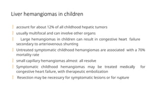 Liver hemangiomas in children
 account for about 12% of all childhood hepatic tumors
 usually multifocal and can involve other organs
 Large hemangiomas in children can result in congestive heart failure
secondary to arteriovenous shunting
 Untreated symptomatic childhood hemangiomas are associated with a 70%
mortality rate
 small capillary hemangiomas almost all resolve
 Symptomatic childhood hemangiomas may be treated medically for
congestive heart failure, with therapeutic embolization
 Resection may be necessary for symptomatic lesions or for rupture
 