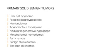 PRIMARY SOLID BENIGN TUMORS
 Liver cell adenoma
 Focal nodular hyperplasia
 Hemangioma
 Adenomatous hyperplasia
 Nodular regenerative hyperplasia
 Mesenchymal hamartomas
 Fatty tumors
 Benign fibrous tumors
 Bile duct adenomas
 