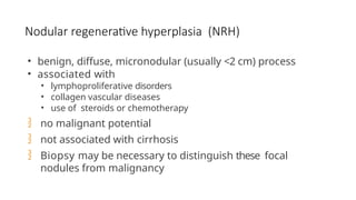 Nodular regenerative hyperplasia (NRH)
• benign, diffuse, micronodular (usually <2 cm) process
• associated with
• lymphoproliferative disorders
• collagen vascular diseases
• use of steroids or chemotherapy
 no malignant potential
 not associated with cirrhosis
 Biopsy may be necessary to distinguish these focal
nodules from malignancy
 