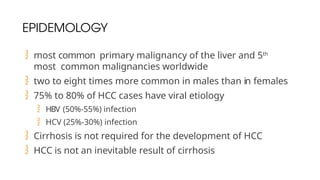 EPIDEMOLOGY
 most common primary malignancy of the liver and 5th
most common malignancies worldwide
 two to eight times more common in males than in females
 75% to 80% of HCC cases have viral etiology
 HBV (50%-55%) infection
 HCV (25%-30%) infection
 Cirrhosis is not required for the development of HCC
 HCC is not an inevitable result of cirrhosis
 