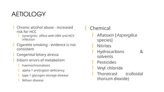 AETIOLOGY
 Chronic alcohol abuse - increased
risk for HCC
 synergistic effect with HBV and HCV
infection
 Cigarette smoking - evidence is not
consistent
 Congenital biliary atresia
 Inborn errors of metabolism
 haemochromatosis
 alpha-1 antitrypsin deficiency
 type 1 glycogen storage disease
 Wilson disease
 Chemical
 Aflatoxin [Aspergillus
species]
 Nitrites
 Hydrocarbons &
solvents
 Pesticides
 Vinyl chloride
 Thorotrast (colloidal
thorium dioxide)
 