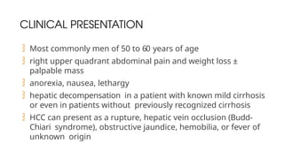 CLINICAL PRESENTATION
 Most commonly men of 50 to 60 years of age
 right upper quadrant abdominal pain and weight loss ±
palpable mass
 anorexia, nausea, lethargy
 hepatic decompensation in a patient with known mild cirrhosis
or even in patients without previously recognized cirrhosis
 HCC can present as a rupture, hepatic vein occlusion (Budd-
Chiari syndrome), obstructive jaundice, hemobilia, or fever of
unknown origin
 