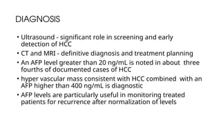 DIAGNOSIS
• Ultrasound - significant role in screening and early
detection of HCC
• CT and MRI - definitive diagnosis and treatment planning
• An AFP level greater than 20 ng/mL is noted in about three
fourths of documented cases of HCC
• hyper vascular mass consistent with HCC combined with an
AFP higher than 400 ng/mL is diagnostic
• AFP levels are particularly useful in monitoring treated
patients for recurrence after normalization of levels
 