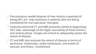  Percutaneous needle biopsies of liver lesions suspected of
being HCC are only necessary in patients who are being
considered for non-operative therapies
 Contrast-enhanced CT and MRI protocols aimed at diagnosing
HCC take advantage of the hyper vascularity of these tumors,
and arterial phase images are critical to adequately assess the
extent of disease
 CT and MRI also evaluate the extent of disease in terms of
peritoneal metastases, nodal metastases, and extent of
vascular and biliary involvement
 