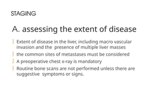 STAGING
A. assessing the extent of disease
 Extent of disease in the liver, including macro vascular
invasion and the presence of multiple liver masses
 the common sites of metastases must be considered
 A preoperative chest x-ray is mandatory
 Routine bone scans are not performed unless there are
suggestive symptoms or signs.
 