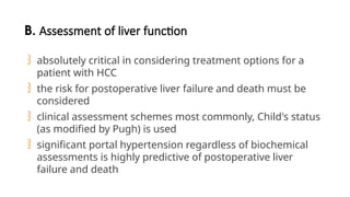 B. Assessment of liver function
 absolutely critical in considering treatment options for a
patient with HCC
 the risk for postoperative liver failure and death must be
considered
 clinical assessment schemes most commonly, Child's status
(as modified by Pugh) is used
 significant portal hypertension regardless of biochemical
assessments is highly predictive of postoperative liver
failure and death
 