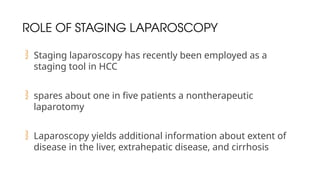 ROLE OF STAGING LAPAROSCOPY
 Staging laparoscopy has recently been employed as a
staging tool in HCC
 spares about one in five patients a nontherapeutic
laparotomy
 Laparoscopy yields additional information about extent of
disease in the liver, extrahepatic disease, and cirrhosis
 