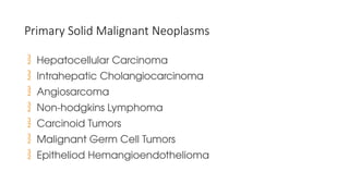 Primary Solid Malignant Neoplasms
 Hepatocellular Carcinoma
 Intrahepatic Cholangiocarcinoma
 Angiosarcoma
 Non-hodgkins Lymphoma
 Carcinoid Tumors
 Malignant Germ Cell Tumors
 Epitheliod Hemangioendothelioma
 