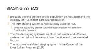 STAGING SYSTEMS
 probably depend on the specific population being staged and the
etiology of HCC in that particular population
 The TNM staging system is not routinely used for HCC
 does not accurately predict survival because it does not take liver
function into account
 The Okuda staging system is an older but simple and effective
system that takes into account liver function and tumor-related
factors
 The most well-validated staging system is the Cancer of the
Liver Italian Program (CLIP)
 