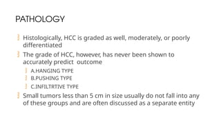 PATHOLOGY
 Histologically, HCC is graded as well, moderately, or poorly
differentiated
 The grade of HCC, however, has never been shown to
accurately predict outcome
 A.HANGING TYPE
 B.PUSHING TYPE
 C.INFILTRTIVE TYPE
 Small tumors less than 5 cm in size usually do not fall into any
of these groups and are often discussed as a separate entity
 