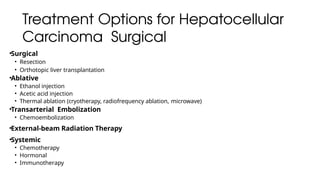 Treatment Options for Hepatocellular
Carcinoma Surgical
•Surgical
• Resection
• Orthotopic liver transplantation
•Ablative
• Ethanol injection
• Acetic acid injection
• Thermal ablation (cryotherapy, radiofrequency ablation, microwave)
•Transarterial Embolization
• Chemoembolization
•External-beam Radiation Therapy
•Systemic
• Chemotherapy
• Hormonal
• Immunotherapy
 