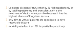  Complete excision of HCC either by partial hepatectomy or
by total hepatectomy and transplantation is the
treatment of choice when possible because it has the
highest chance of long-term survival
 only 10% to 20% of patients are considered to have
resectable disease
 mortality rate less than 5% for partial hepatectomy
 