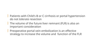  Patients with Child's B or C cirrhosis or portal hypertension
do not tolerate resection
 The volume of the future liver remnant (FLR) is also an
important consideration
 Preoperative portal vein embolization is an effective
strategy to increase the volume and function of the FLR
 