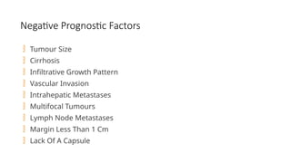 Negative Prognostic Factors
 Tumour Size
 Cirrhosis
 Infiltrative Growth Pattern
 Vascular Invasion
 Intrahepatic Metastases
 Multifocal Tumours
 Lymph Node Metastases
 Margin Less Than 1 Cm
 Lack Of A Capsule
 