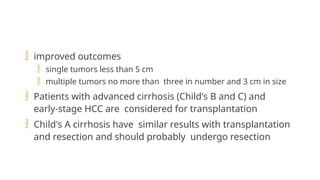 improved outcomes
 single tumors less than 5 cm
 multiple tumors no more than three in number and 3 cm in size
 Patients with advanced cirrhosis (Child's B and C) and
early-stage HCC are considered for transplantation
 Child's A cirrhosis have similar results with transplantation
and resection and should probably undergo resection
 